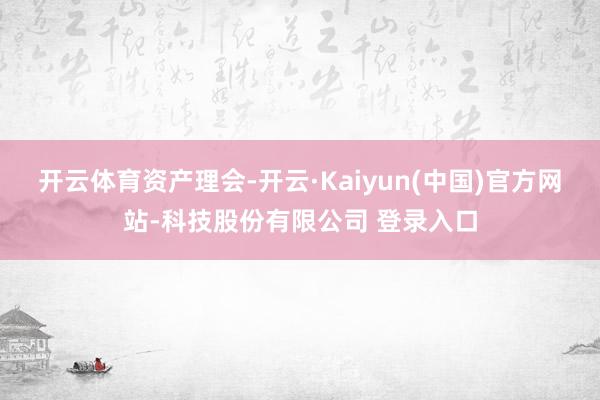 开云体育资产理会-开云·Kaiyun(中国)官方网站-科技股份有限公司 登录入口