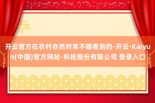 开云官方在农村亦然时常不错看到的-开云·Kaiyun(中国)官方网站-科技股份有限公司 登录入口