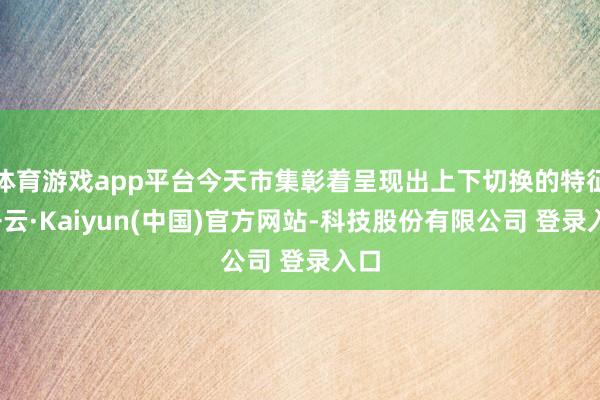 体育游戏app平台今天市集彰着呈现出上下切换的特征-开云·Kaiyun(中国)官方网站-科技股份有限公司 登录入口