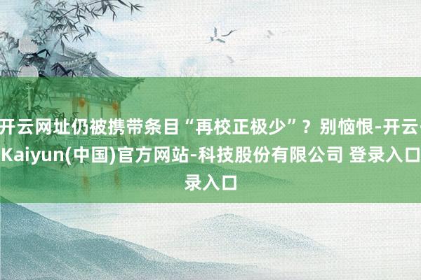 开云网址仍被携带条目“再校正极少”?别恼恨-开云·Kaiyun(中国)官方网站-科技股份有限公司 登录入口