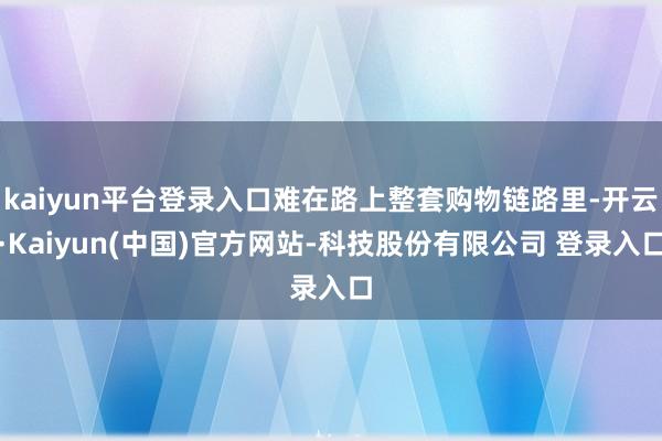 kaiyun平台登录入口难在路上整套购物链路里-开云·Kaiyun(中国)官方网站-科技股份有限公司 登录入口