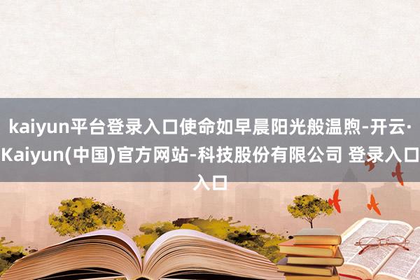 kaiyun平台登录入口使命如早晨阳光般温煦-开云·Kaiyun(中国)官方网站-科技股份有限公司 登录入口