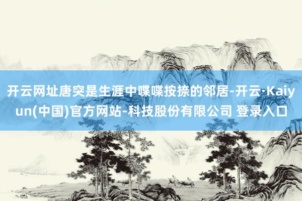 开云网址唐突是生涯中喋喋按捺的邻居-开云·Kaiyun(中国)官方网站-科技股份有限公司 登录入口