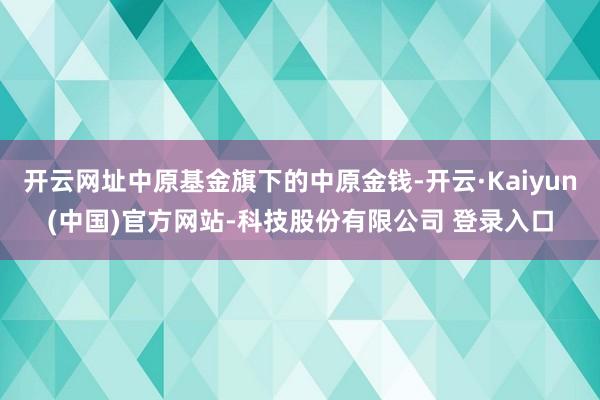 开云网址中原基金旗下的中原金钱-开云·Kaiyun(中国)官方网站-科技股份有限公司 登录入口