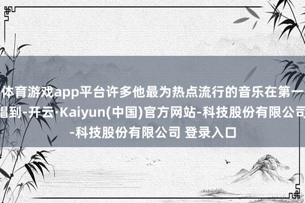 体育游戏app平台许多他最为热点流行的音乐在第一部还莫得唱到-开云·Kaiyun(中国)官方网站-科技股份有限公司 登录入口