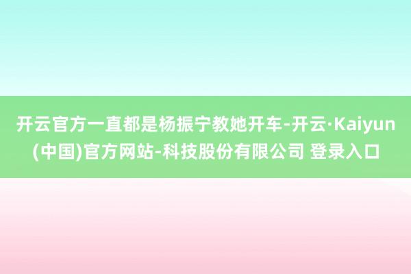 开云官方一直都是杨振宁教她开车-开云·Kaiyun(中国)官方网站-科技股份有限公司 登录入口