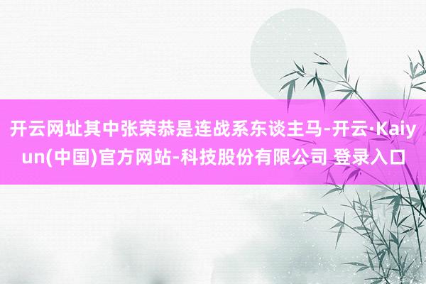 开云网址其中张荣恭是连战系东谈主马-开云·Kaiyun(中国)官方网站-科技股份有限公司 登录入口