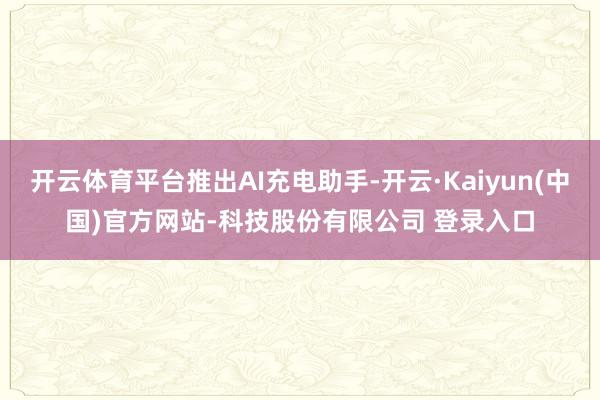 开云体育平台推出AI充电助手-开云·Kaiyun(中国)官方网站-科技股份有限公司 登录入口