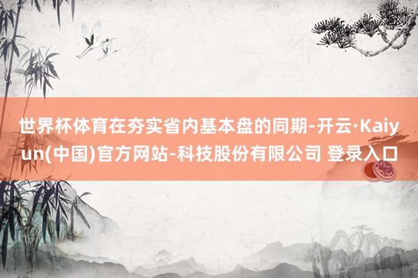 世界杯体育　　在夯实省内基本盘的同期-开云·Kaiyun(中国)官方网站-科技股份有限公司 登录入口