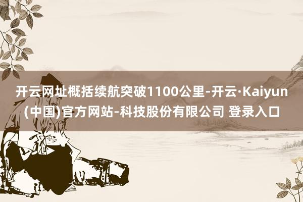开云网址概括续航突破1100公里-开云·Kaiyun(中国)官方网站-科技股份有限公司 登录入口