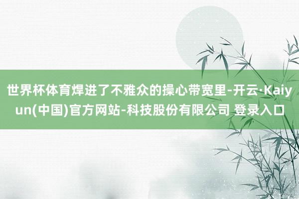 世界杯体育焊进了不雅众的操心带宽里-开云·Kaiyun(中国)官方网站-科技股份有限公司 登录入口