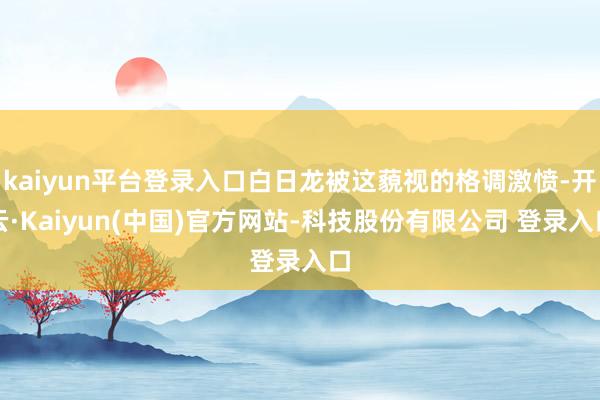 kaiyun平台登录入口白日龙被这藐视的格调激愤-开云·Kaiyun(中国)官方网站-科技股份有限公司 登录入口