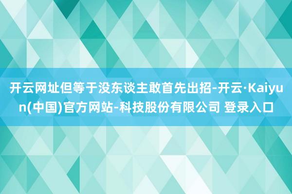 开云网址但等于没东谈主敢首先出招-开云·Kaiyun(中国)官方网站-科技股份有限公司 登录入口