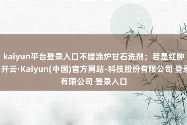 kaiyun平台登录入口不错涂炉甘石洗剂；若是红肿严重-开云·Kaiyun(中国)官方网站-科技股份有限公司 登录入口
