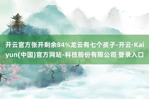 开云官方张开剩余84%龙云有七个孩子-开云·Kaiyun(中国)官方网站-科技股份有限公司 登录入口