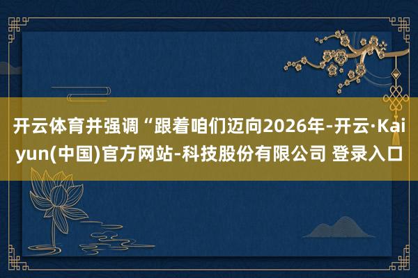 开云体育并强调“跟着咱们迈向2026年-开云·Kaiyun(中国)官方网站-科技股份有限公司 登录入口