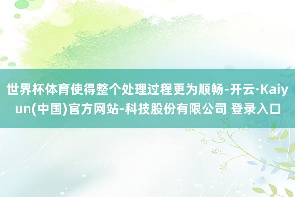世界杯体育使得整个处理过程更为顺畅-开云·Kaiyun(中国)官方网站-科技股份有限公司 登录入口