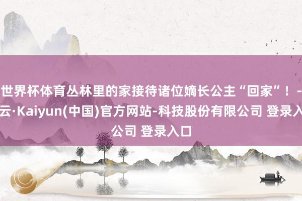 世界杯体育丛林里的家接待诸位嫡长公主“回家”！-开云·Kaiyun(中国)官方网站-科技股份有限公司 登录入口