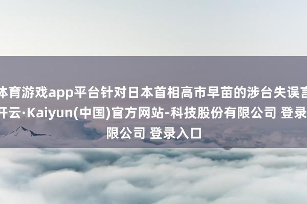 体育游戏app平台针对日本首相高市早苗的涉台失误言论-开云·Kaiyun(中国)官方网站-科技股份有限公司 登录入口