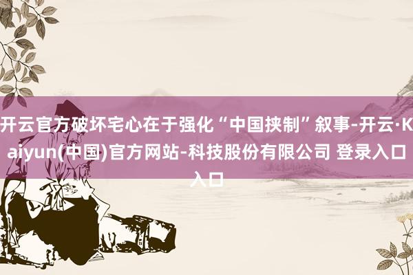 开云官方破坏宅心在于强化“中国挟制”叙事-开云·Kaiyun(中国)官方网站-科技股份有限公司 登录入口