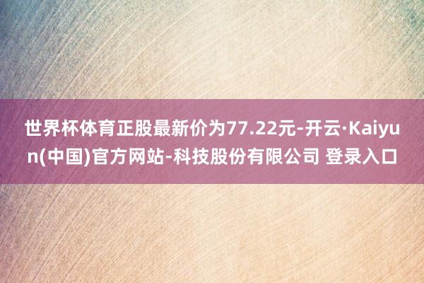 世界杯体育正股最新价为77.22元-开云·Kaiyun(中国)官方网站-科技股份有限公司 登录入口
