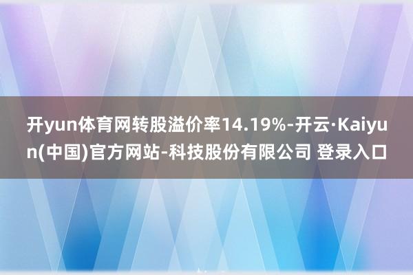 开yun体育网转股溢价率14.19%-开云·Kaiyun(中国)官方网站-科技股份有限公司 登录入口