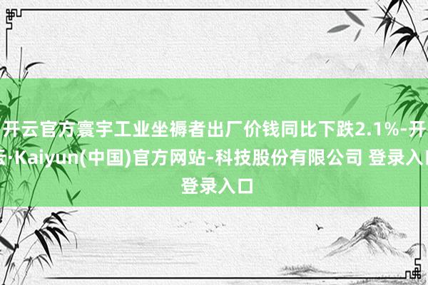 开云官方寰宇工业坐褥者出厂价钱同比下跌2.1%-开云·Kaiyun(中国)官方网站-科技股份有限公司 登录入口