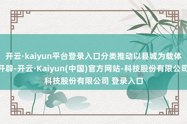 开云·kaiyun平台登录入口分类推动以县城为载体的城镇化开辟-开云·Kaiyun(中国)官方网站-科技股份有限公司 登录入口