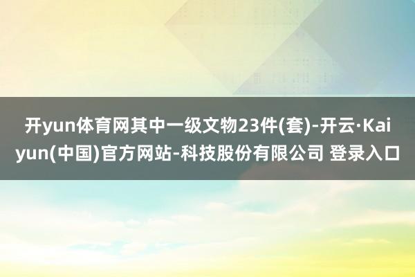 开yun体育网其中一级文物23件(套)-开云·Kaiyun(中国)官方网站-科技股份有限公司 登录入口
