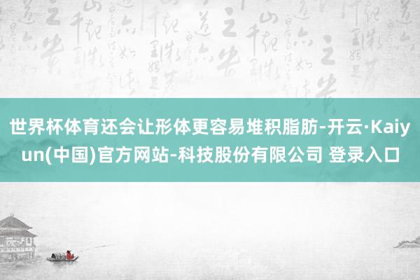 世界杯体育还会让形体更容易堆积脂肪-开云·Kaiyun(中国)官方网站-科技股份有限公司 登录入口