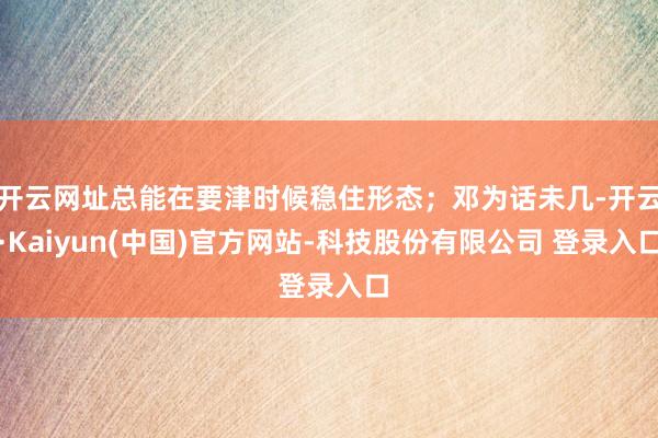 开云网址总能在要津时候稳住形态；邓为话未几-开云·Kaiyun(中国)官方网站-科技股份有限公司 登录入口