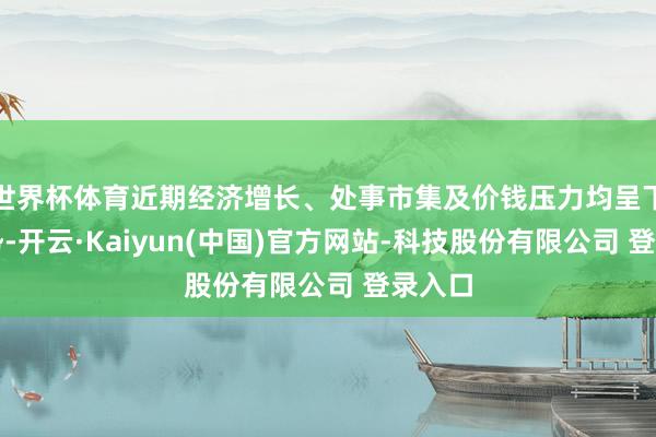 世界杯体育近期经济增长、处事市集及价钱压力均呈下滑趋势-开云·Kaiyun(中国)官方网站-科技股份有限公司 登录入口