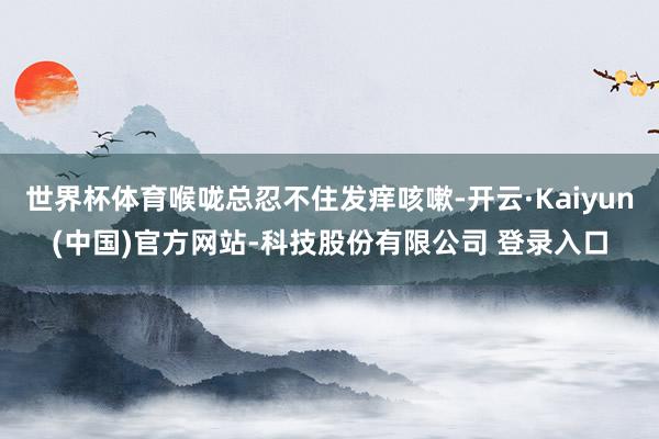 世界杯体育喉咙总忍不住发痒咳嗽-开云·Kaiyun(中国)官方网站-科技股份有限公司 登录入口