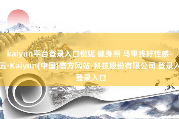 kaiyun平台登录入口倪妮 健身照 马甲线好性感-开云·Kaiyun(中国)官方网站-科技股份有限公司 登录入口