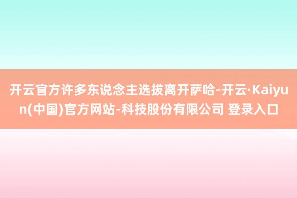 开云官方许多东说念主选拔离开萨哈-开云·Kaiyun(中国)官方网站-科技股份有限公司 登录入口