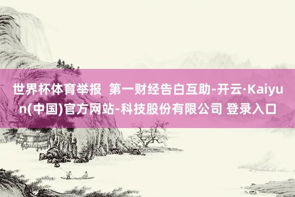 世界杯体育举报  第一财经告白互助-开云·Kaiyun(中国)官方网站-科技股份有限公司 登录入口