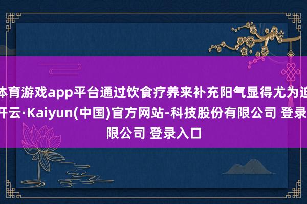 体育游戏app平台通过饮食疗养来补充阳气显得尤为迫切-开云·Kaiyun(中国)官方网站-科技股份有限公司 登录入口