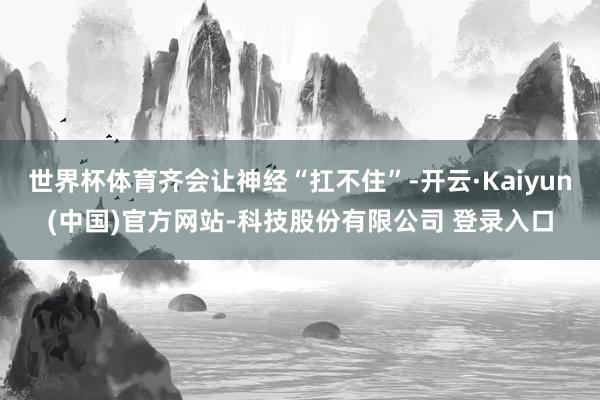 世界杯体育齐会让神经“扛不住”-开云·Kaiyun(中国)官方网站-科技股份有限公司 登录入口