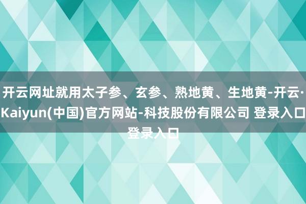 开云网址就用太子参、玄参、熟地黄、生地黄-开云·Kaiyun(中国)官方网站-科技股份有限公司 登录入口