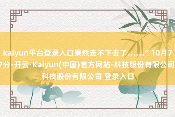 kaiyun平台登录入口果然走不下去了……”10月7日19时07分-开云·Kaiyun(中国)官方网站-科技股份有限公司 登录入口