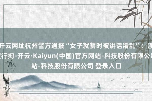 开云网址杭州警方通报“女子就餐时被讲话淆乱”：涉事男人已被行拘-开云·Kaiyun(中国)官方网站-科技股份有限公司 登录入口