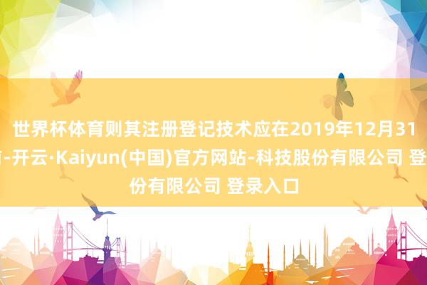 世界杯体育则其注册登记技术应在2019年12月31日之前-开云·Kaiyun(中国)官方网站-科技股份有限公司 登录入口