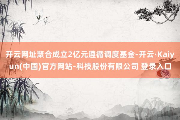 开云网址聚合成立2亿元遵循调度基金-开云·Kaiyun(中国)官方网站-科技股份有限公司 登录入口