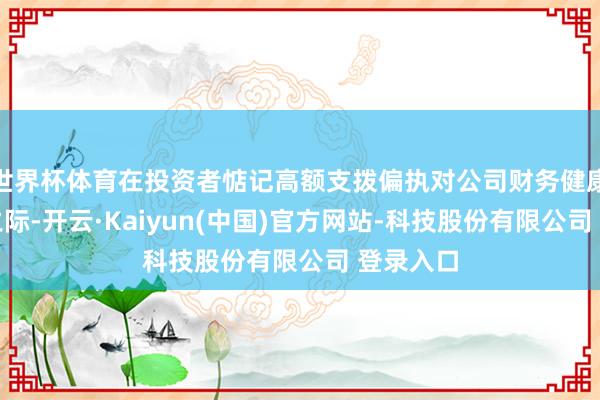 世界杯体育在投资者惦记高额支拨偏执对公司财务健康的影响之际-开云·Kaiyun(中国)官方网站-科技股份有限公司 登录入口