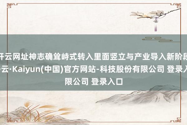 开云网址神志确耸峙式转入里面竖立与产业导入新阶段-开云·Kaiyun(中国)官方网站-科技股份有限公司 登录入口
