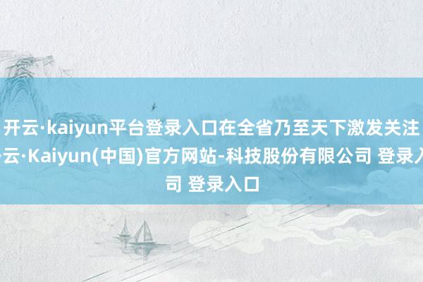 开云·kaiyun平台登录入口在全省乃至天下激发关注-开云·Kaiyun(中国)官方网站-科技股份有限公司 登录入口