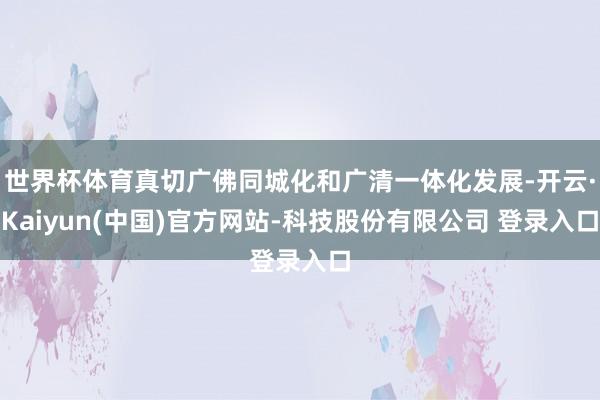 世界杯体育真切广佛同城化和广清一体化发展-开云·Kaiyun(中国)官方网站-科技股份有限公司 登录入口