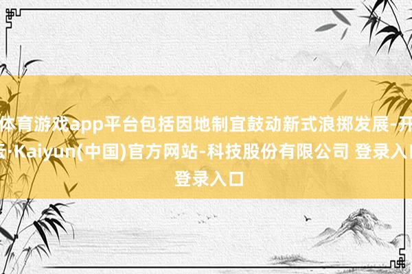 体育游戏app平台包括因地制宜鼓动新式浪掷发展-开云·Kaiyun(中国)官方网站-科技股份有限公司 登录入口