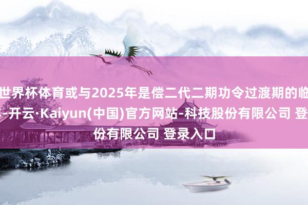 世界杯体育或与2025年是偿二代二期功令过渡期的临了一年-开云·Kaiyun(中国)官方网站-科技股份有限公司 登录入口