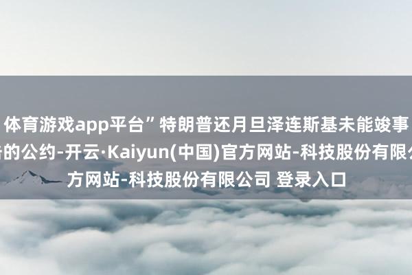 体育游戏app平台”特朗普还月旦泽连斯基未能竣事限制俄乌攻击的公约-开云·Kaiyun(中国)官方网站-科技股份有限公司 登录入口